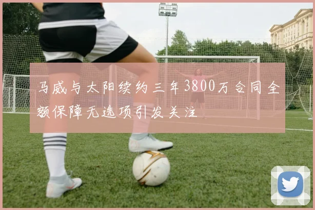 马威与太阳续约三年3800万合同全额保障无选项引发关注