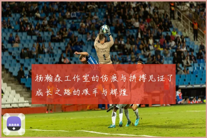 杨瀚森工作室的伤痕与拼搏见证了成长之路的艰辛与辉煌