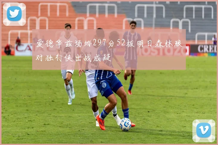 爱德华兹场均297分52板明日森林狼对独行侠出战成疑