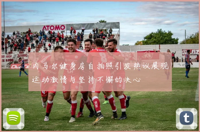 内马尔健身房自拍照引发热议展现运动激情与坚持不懈的决心
