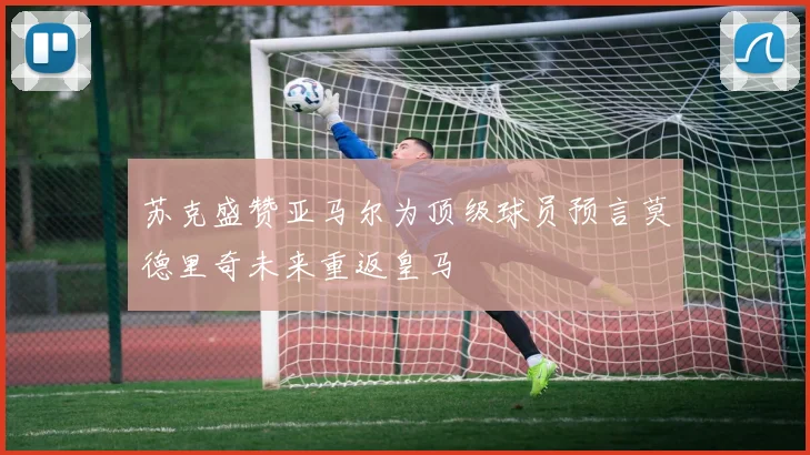 苏克盛赞亚马尔为顶级球员预言莫德里奇未来重返皇马