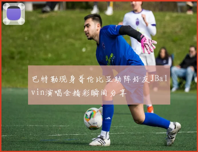 巴特勒现身哥伦比亚助阵好友JBalvin演唱会精彩瞬间分享