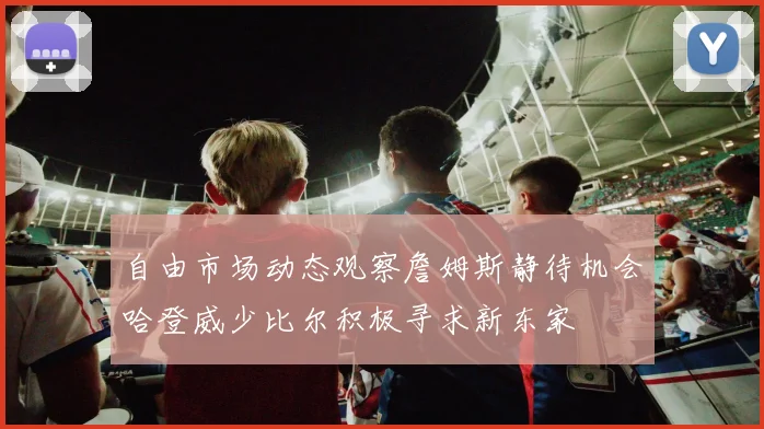自由市场动态观察詹姆斯静待机会哈登威少比尔积极寻求新东家