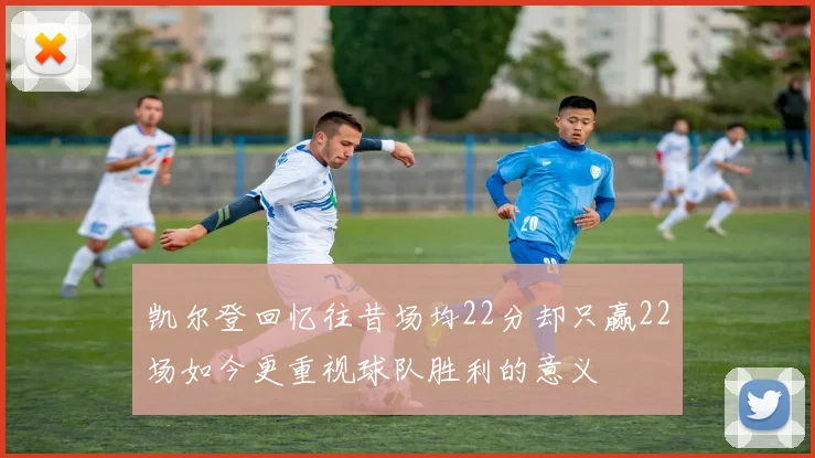 凯尔登回忆往昔场均22分却只赢22场如今更重视球队胜利的意义