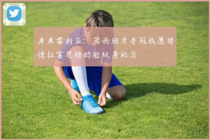 库库雷利亚：若西班牙夺冠我愿将德拉富恩特的脸纹身纪念