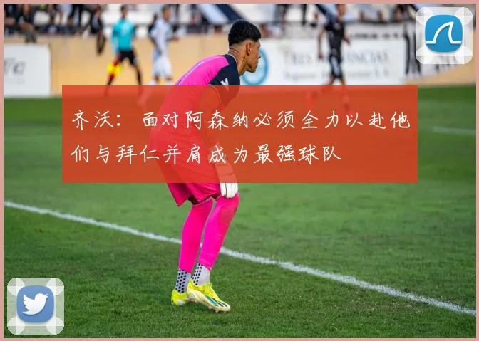 齐沃：面对阿森纳必须全力以赴他们与拜仁并肩成为最强球队