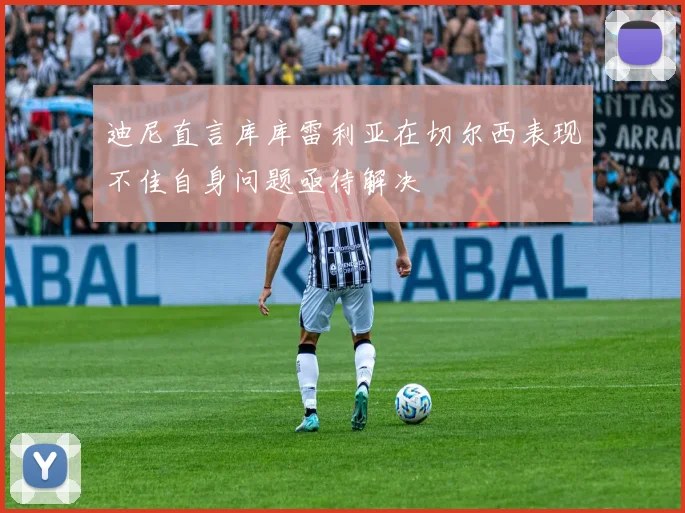 迪尼直言库库雷利亚在切尔西表现不佳自身问题亟待解决