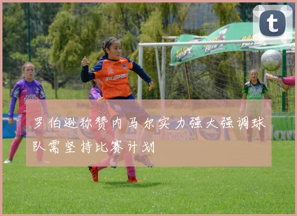 罗伯逊称赞内马尔实力强大强调球队需坚持比赛计划