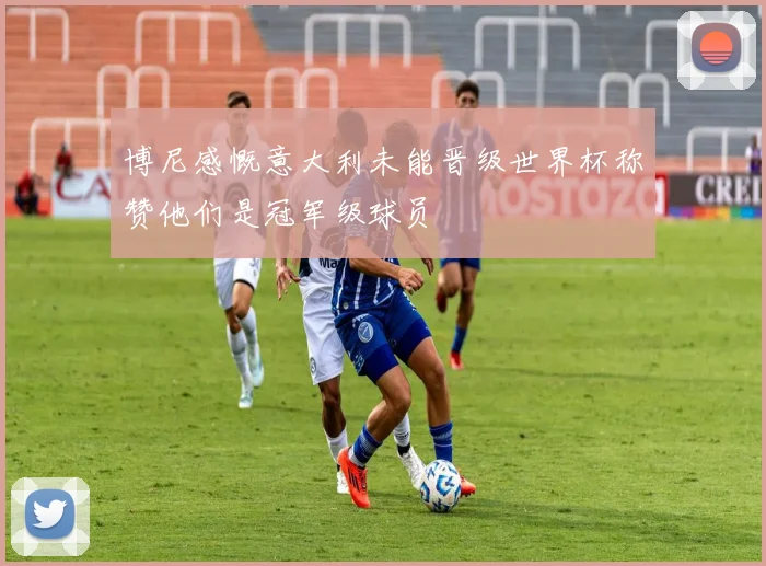 博尼感慨意大利未能晋级世界杯称赞他们是冠军级球员