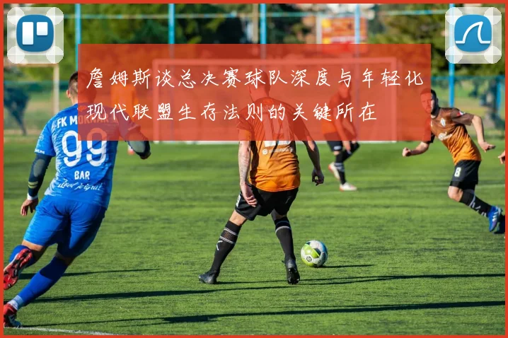 詹姆斯谈总决赛球队深度与年轻化现代联盟生存法则的关键所在