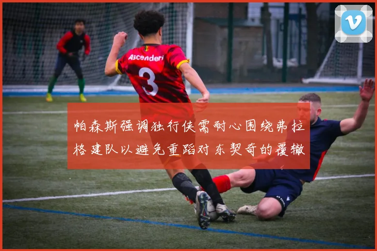 帕森斯强调独行侠需耐心围绕弗拉格建队以避免重蹈对东契奇的覆辙