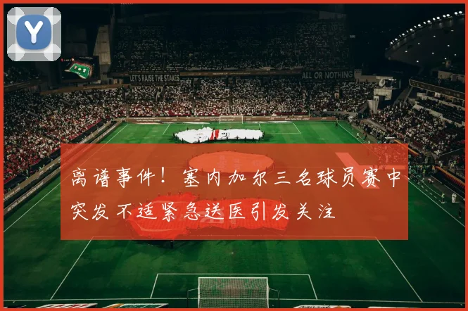 离谱事件！塞内加尔三名球员赛中突发不适紧急送医引发关注