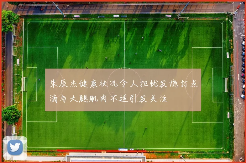 朱辰杰健康状况令人担忧发烧打点滴与大腿肌肉不适引发关注