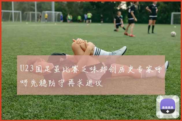 U23国足虽比赛乏味却创历史专家呼吁先稳防守再求进攻