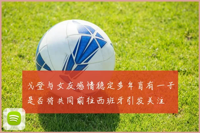 戈登与女友感情稳定多年育有一子是否将共同前往西班牙引发关注
